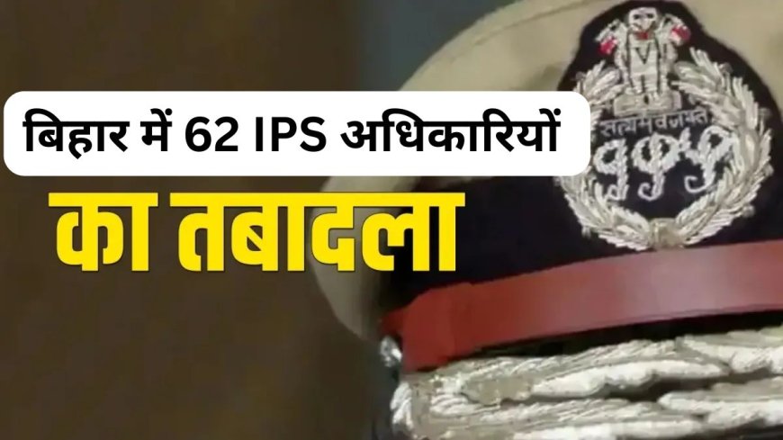 बिहार: पुलिस विभाग में मचा हड़कंप, 62 IPS अधिकारियों का तबादला, पटना के SSP भी बदले गए, इन्हें मिली जिम्मेदारी